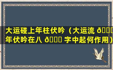 大运碰上年柱伏吟（大运流 🍀 年伏吟在八 🐋 字中起何作用）